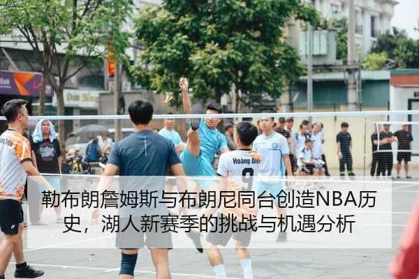 勒布朗詹姆斯与布朗尼同台创造NBA历史，湖人新赛季的挑战与机遇分析